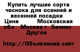 Купить лучшие сорта чеснока для осенней и весенней посадки › Цена ­ 250 - Московская обл., Москва г. Бизнес » Другое   